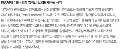 1970년대 : 한국교회 영적인 필요를 채우는 사역 : 1970년대 한국교회는 양적으로는 성장하였지만 영적으로는 말씀의 기초가 깊지 못하였다. OMF 배도선(Dr. Peter Pattisson) 선교사는 이런 한국교회의 영적인 필요를 파악하게 되었고, 한국교회에서 실시해야 할 가장 시급한 과제는, ‘기도와 말씀’을 통해 매일 하나님을 만나게 하는 것이라고 생각하였다. 그래서 1972년 SU 동아시아지구 총무 데이빗 찬을 초청하게 되었고, 이어 한국 SU 초대 총무로 윤종하씨를 임명하였다. 한국성서유니온선교회는 한국 교인들의 삶이 성경과 일치하는 성경적인 생활이 되도록 하기 위해 사역을 시작하였다. 이런 설립 정신에 따라, 1973년 1월부터 매일성경을 출간하게 되었고 약 40여 년 동안 지속적으로 성경읽기 사역을 진행하여왔다.