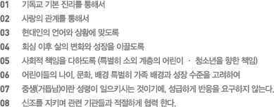 01 기독교 기본 진리를 통해서, 02 사랑의 관계를 통해서, 03 현대인의 언어와 상황에 맞도록, 04 회심 이후 삶의 변화와 성장을 이끌도록, 05 사회적 책임을 다하도록 (특별히 소외 계층의 어린이 · 청소년을 향한 책임), 06 어린이들의 나이, 문화, 배경 특별히 가족 배경과 성장 수준을 고려하여, 07 중생(거듭남)이란 성령이 일으키시는 것이기에, 성급하게 반응을 요구하지 않는다, 08 신조를 지키며 관련 기관들과 적절하게 협력 한다.